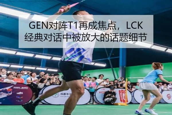 GEN对阵T1再成焦点，LCK经典对话中被放大的话题细节
